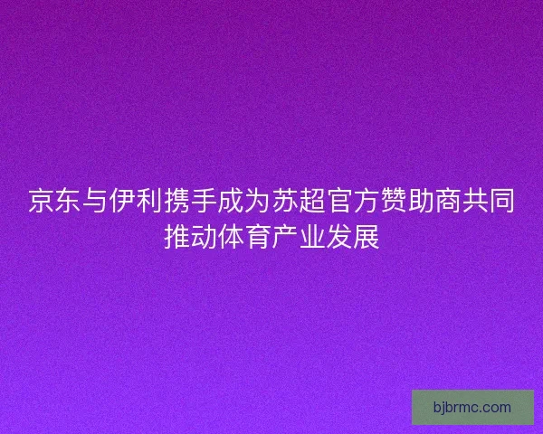 京东与伊利携手成为苏超官方赞助商共同推动体育产业发展 京东与伊利携手成为苏超官方赞助商共同推动体育产业发展