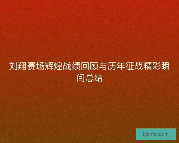刘翔赛场辉煌战绩回顾与历年征战精彩瞬间总结
