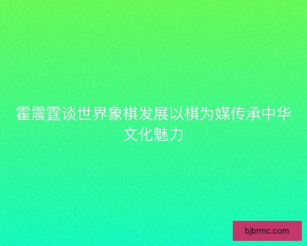 霍震霆谈世界象棋发展以棋为媒传承中华文化魅力
