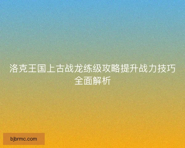 洛克王国上古战龙练级攻略提升战力技巧全面解析