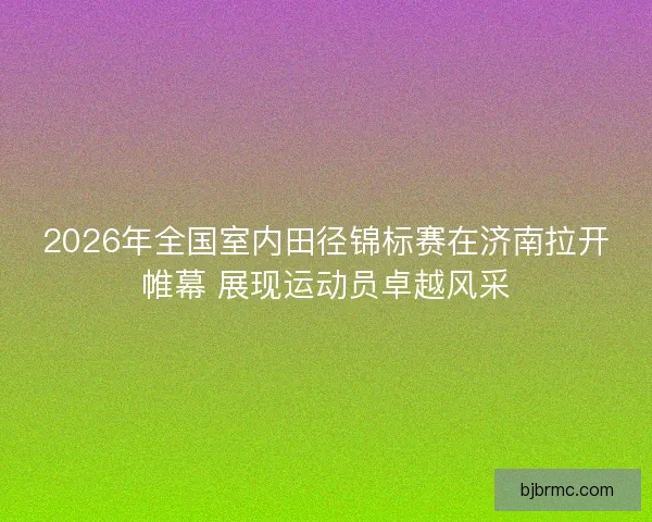 2026年全国室内田径锦标赛在济南拉开帷幕 展现运动员卓越风采