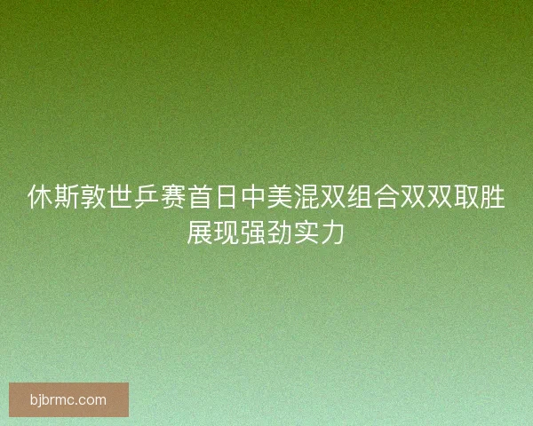 休斯敦世乒赛首日中美混双组合双双取胜展现强劲实力