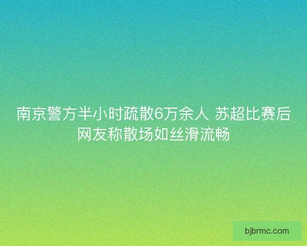 南京警方半小时疏散6万余人 苏超比赛后网友称散场如丝滑流畅