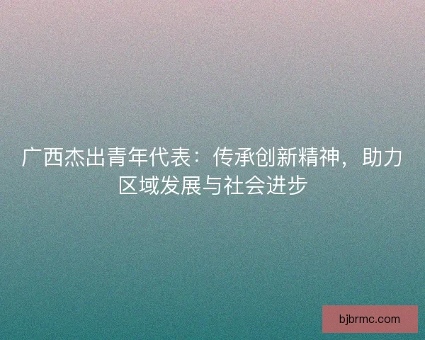 广西杰出青年代表：传承创新精神，助力区域发展与社会进步