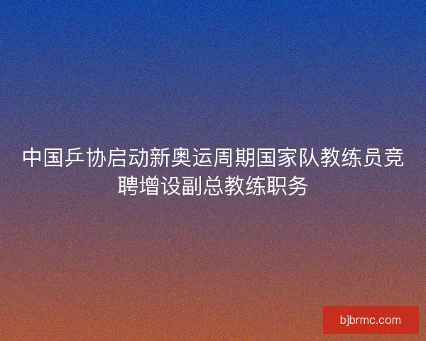 中国乒协启动新奥运周期国家队教练员竞聘增设副总教练职务