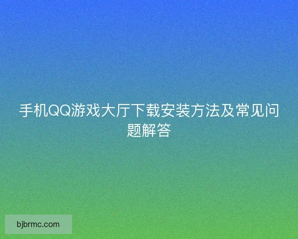 手机QQ游戏大厅下载安装方法及常见问题解答