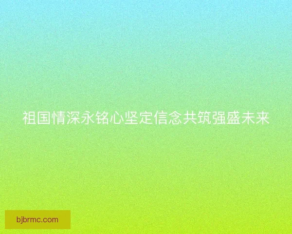 祖国情深永铭心坚定信念共筑强盛未来 祖国情深永铭心坚定信念共筑强盛未来
