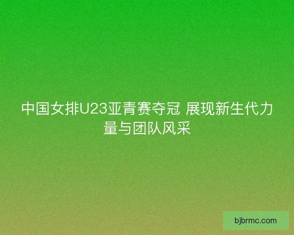 中国女排U23亚青赛夺冠 展现新生代力量与团队风采