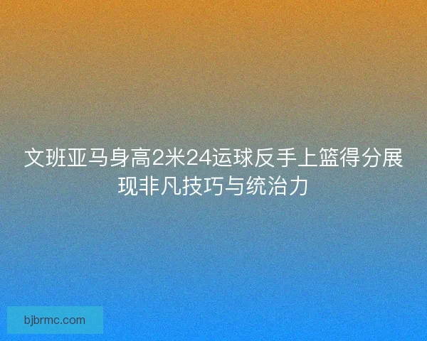 文班亚马身高2米24运球反手上篮得分展现非凡技巧与统治力