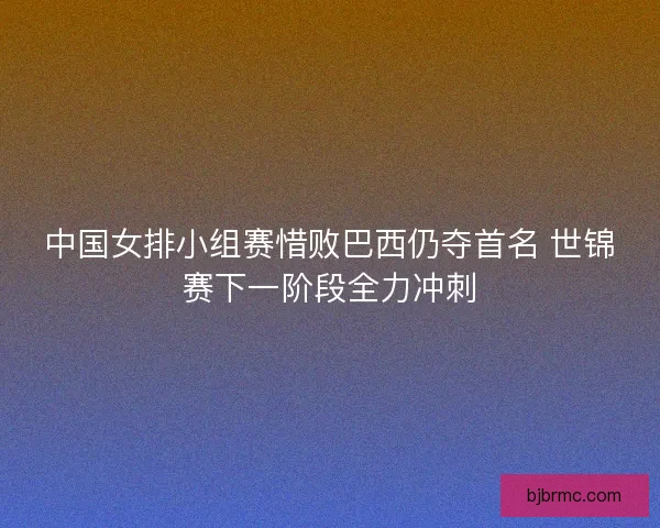 中国女排小组赛惜败巴西仍夺首名 世锦赛下一阶段全力冲刺