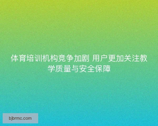 体育培训机构竞争加剧 用户更加关注教学质量与安全保障 体育培训机构竞争加剧 用户更加关注教学质量与安全保障