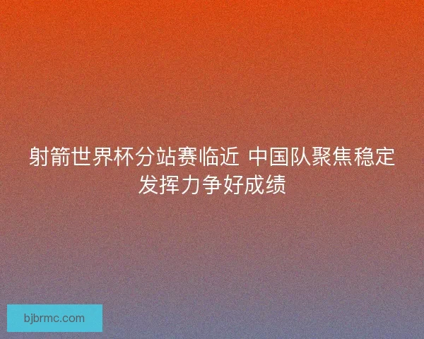 射箭世界杯分站赛临近 中国队聚焦稳定发挥力争好成绩