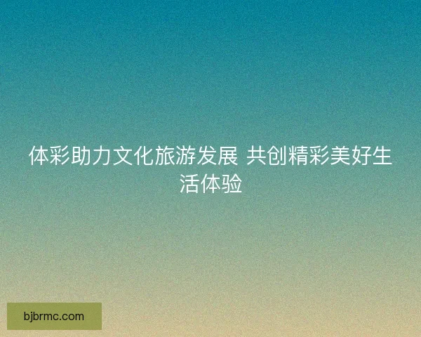 体彩助力文化旅游发展 共创精彩美好生活体验