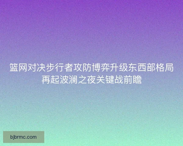 篮网对决步行者攻防博弈升级东西部格局再起波澜之夜关键战前瞻