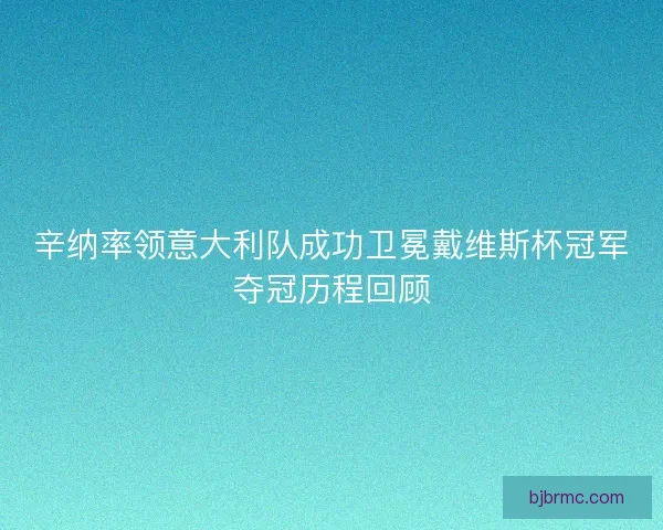 辛纳率领意大利队成功卫冕戴维斯杯冠军夺冠历程回顾