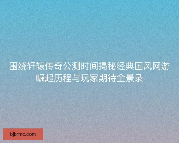 围绕轩辕传奇公测时间揭秘经典国风网游崛起历程与玩家期待全景录 围绕轩辕传奇公测时间揭秘经典国风网游崛起历程与玩家期待全景录