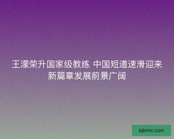 王濛荣升国家级教练 中国短道速滑迎来新篇章发展前景广阔